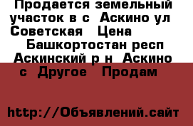 Продается земельный участок в с. Аскино ул. Советская › Цена ­ 350 000 - Башкортостан респ., Аскинский р-н, Аскино с. Другое » Продам   